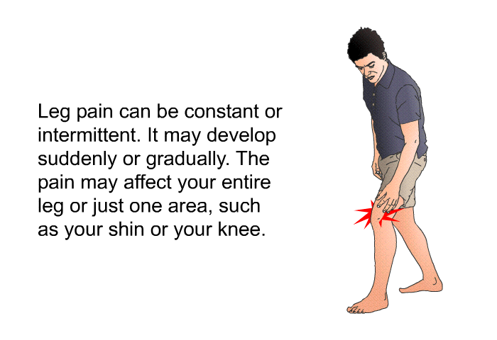 Leg pain can be constant or intermittent. It may develop suddenly or gradually. The pain may affect your entire leg or just one area, such as your shin or your knee.