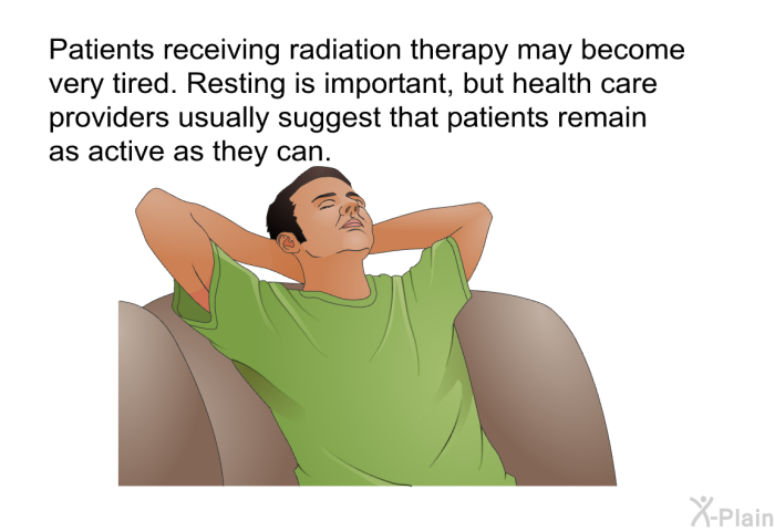 Patients receiving radiation therapy may become very tired. Resting is important, but health care providers usually suggest that patients remain as active as they can.