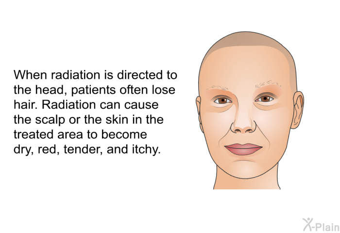 When radiation is directed to the head, patients often lose hair. Radiation can cause the scalp or the skin in the treated area to become red, dry, tender, and itchy.