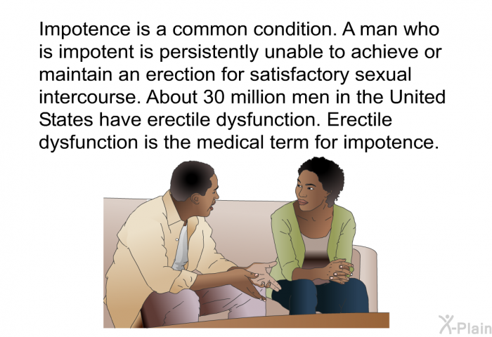 Impotence is a common condition. A man who is impotent is persistently unable to achieve or maintain an erection for satisfactory sexual intercourse. About 30 million men in the United States have erectile dysfunction. Erectile dysfunction is the medical term for impotence.