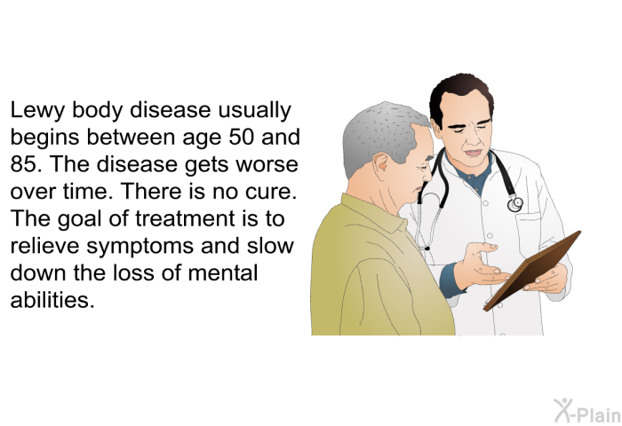 Lewy body disease usually begins between age 50 and 85. The disease gets worse over time. There is no cure. The goal of treatment is to relieve symptoms and slow down the loss of mental abilities.