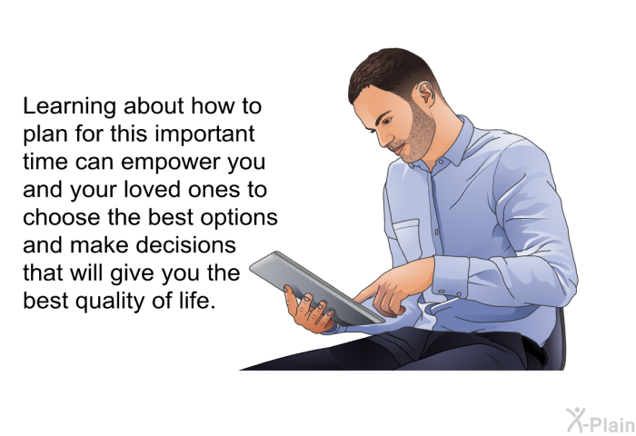 Learning about how to plan for this important time can empower you and your loved ones to choose the best options and make decisions that will give you the best quality of life.