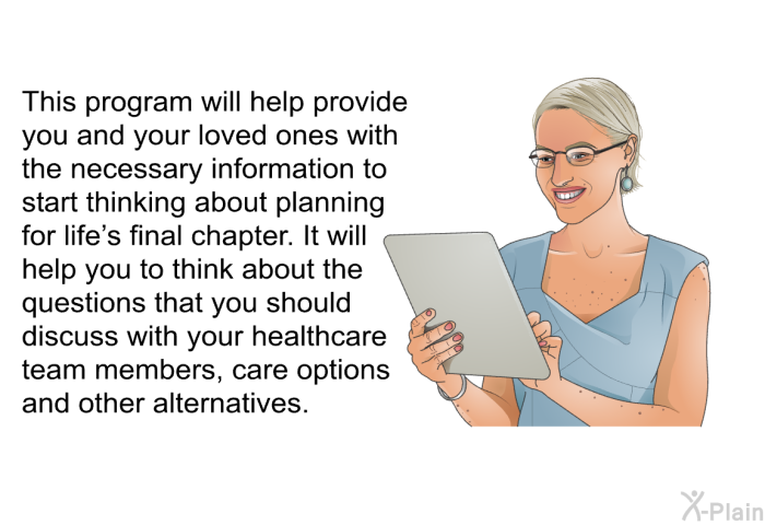 This health information will help provide you and your loved ones with the necessary information to start thinking about planning for life's final chapter. It will help you to think about the questions that you should discuss with your healthcare team members, care options and other alternatives.