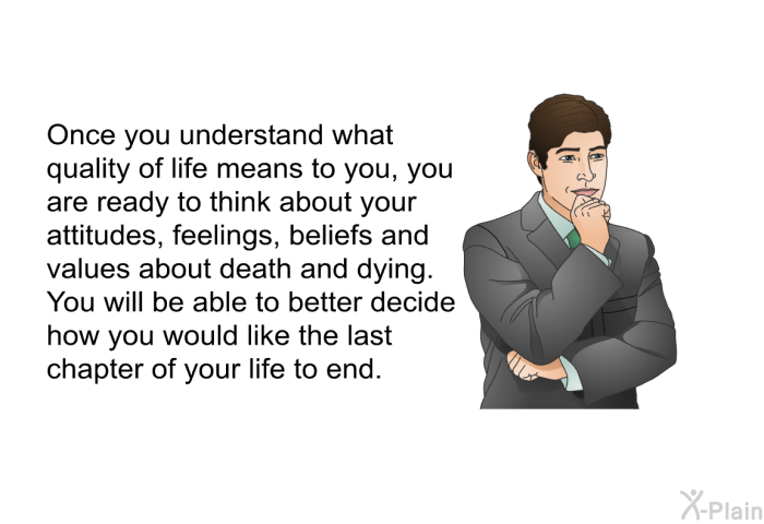 Once you understand what quality of life means to you, you are ready to think about your attitudes, feelings, beliefs and values about death and dying. You will be able to better decide how you would like the last chapter of your life to end.