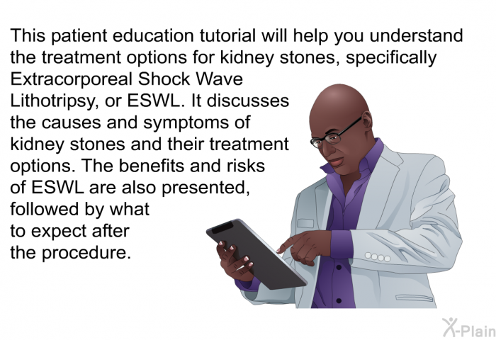 This health information will help you understand the treatment options for kidney stones, specifically Extracorporeal Shock Wave Lithotripsy, or ESWL. It discusses the causes and symptoms of kidney stones and their treatment options. The benefits and risks of ESWL are also presented, followed by what to expect after the procedure.