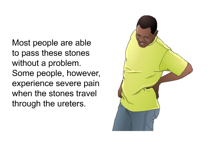 Most people are able to pass these stones without a problem. Some people, however, experience severe pain when the stones travel through the ureters.