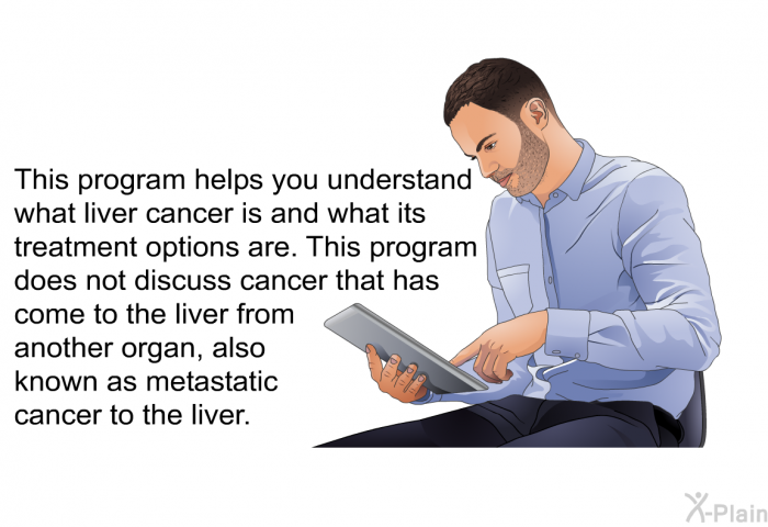 This health information helps you understand what liver cancer is and what its treatment options are. This health information does not discuss cancer that has come to the liver from another organ, also known as metastatic cancer to the liver.