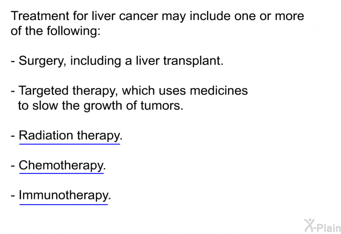 Treatment for liver cancer may include one or more of the following:  Surgery, including a liver transplant. Targeted therapy, which uses medicines to slow the growth of tumors. Radiation therapy. Chemotherapy. Immunotherapy.