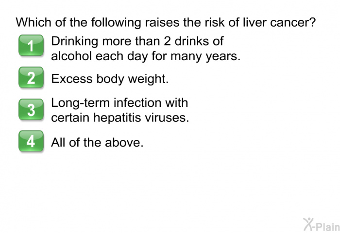 Which of the following raises the risk of liver cancer?  Drinking more than 2 drinks of alcohol each day for many years. Excess body weight. Long-term infection with certain hepatitis viruses. All of the above.