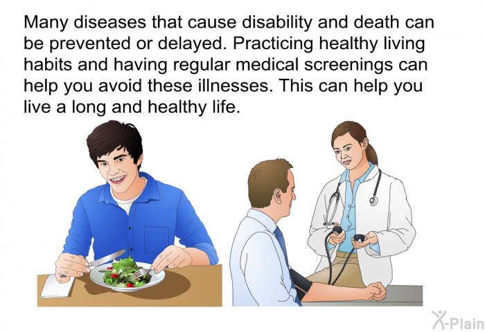 Many diseases that cause disability and death can be prevented or delayed. Practicing healthy living habits and having regular medical screenings can help you avoid these illnesses. This can help you live a long and healthy life.