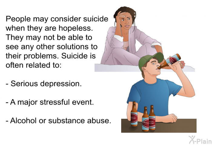 People may consider suicide when they are hopeless. They may not be able to see any other solutions to their problems. Suicide is often related to:  Serious depression. A major stressful event. Alcohol or substance abuse.
