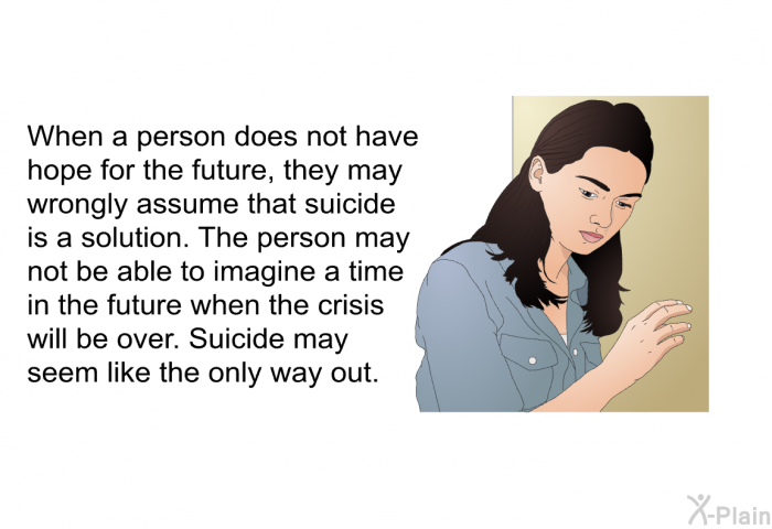 When a person does not have hope for the future, they may wrongly assume that suicide is a solution. The person may not be able to imagine a time in the future when the crisis will be over. Suicide may seem like the only way out.