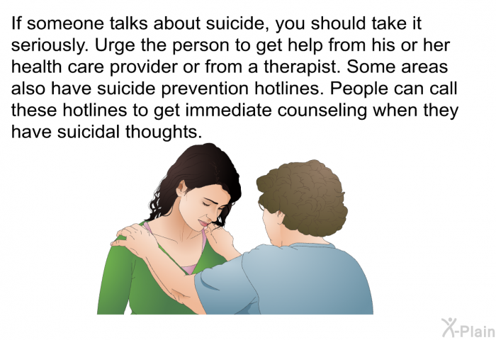 If someone talks about suicide, you should take it seriously. Urge the person to get help from his or her health care provider or from a therapist. Some areas also have suicide prevention hotlines. People can call these hotlines to get immediate counseling when they have suicidal thoughts.