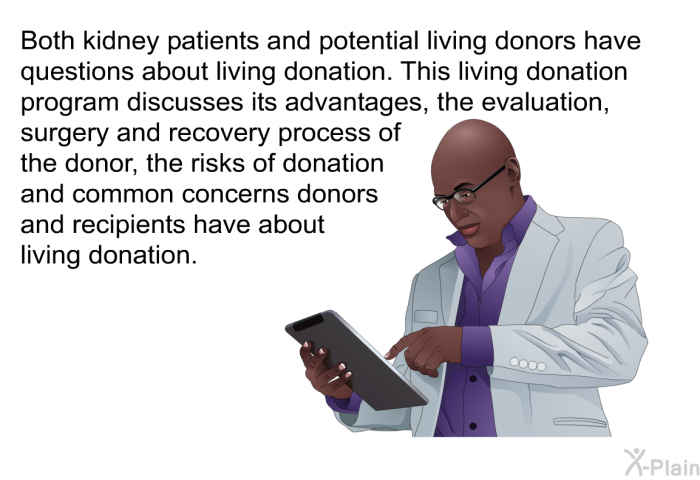 Both kidney patients and potential living donors have questions about living donation. This living donation health information discusses its advantages, the evaluation, surgery and recovery process of the donor, the risks of donation and common concerns donors and recipients have about living donation.