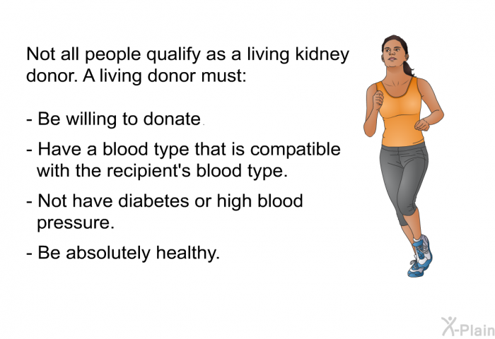 Not all people qualify as a living kidney donor. A living donor must:  Be willing to donate. Have a blood type that is compatible with the recipient's blood type. Not have diabetes or high blood pressure. Be absolutely healthy.