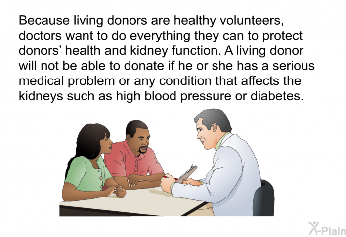 Because living donors are healthy volunteers, doctors want to do everything they can to protect donors' health and kidney function. A living donor will not be able to donate if he or she has a serious medical problem or any condition that affects the kidneys such as high blood pressure or diabetes.