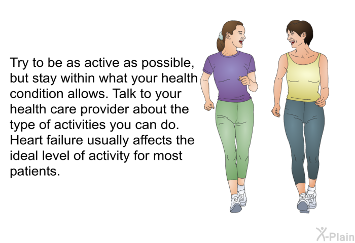 Try to be as active as possible, but stay within what your health condition allows. Talk to your health care provider about the type of activities you can do. Heart failure usually affects the ideal level of activity for most patients.
