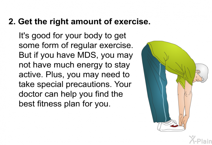 Get the right amount of exercise.  It's good for your body to get some form of regular exercise. But if you have MDS, you may not have much energy to stay active. Plus, you may need to take special precautions. Your doctor can help you find the best fitness plan for you.