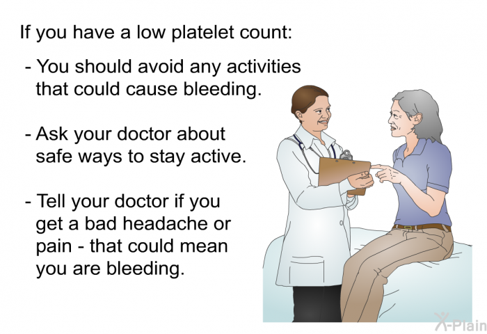 If you have a low platelet count:  You should avoid any activities that could cause bleeding. Ask your doctor about safe ways to stay active. Tell your doctor if you get a bad headache or pain - that could mean you are bleeding.