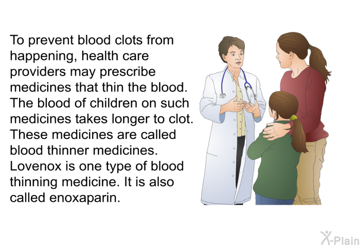 To prevent blood clots from happening, health care providers may prescribe medicines that thin the blood. The blood of children on such medicines takes longer to clot. These medicines are called blood thinner medicines. Lovenox is one type of blood thinning medicine. It is also called enoxaparin.