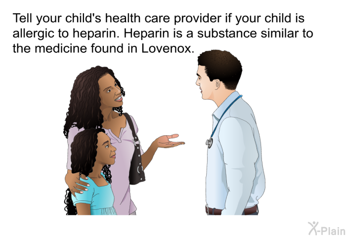 Tell your child's health care provider if your child is allergic to heparin. Heparin is a substance similar to the medicine found in Lovenox.