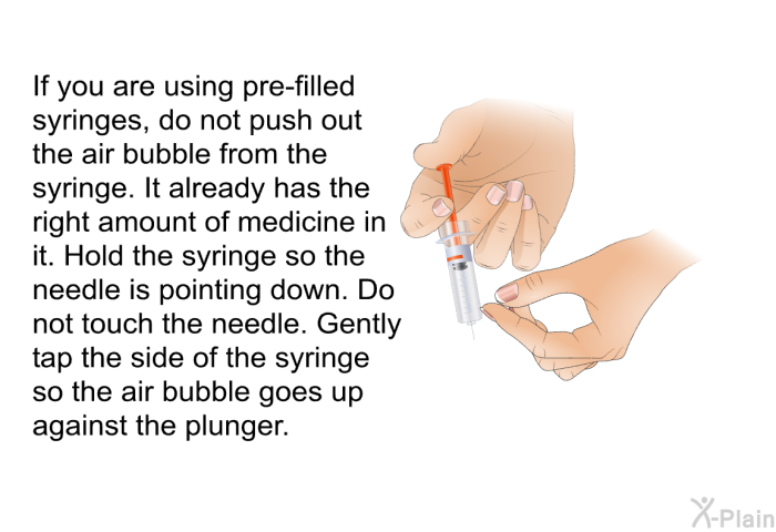 If you are using pre-filled syringes, do not push out the air bubble from the syringe. It already has the right amount of medicine in it. Hold the syringe so the needle is pointing down. Do not touch the needle. Gently tap the side of the syringe so the air bubble goes up against the plunger.