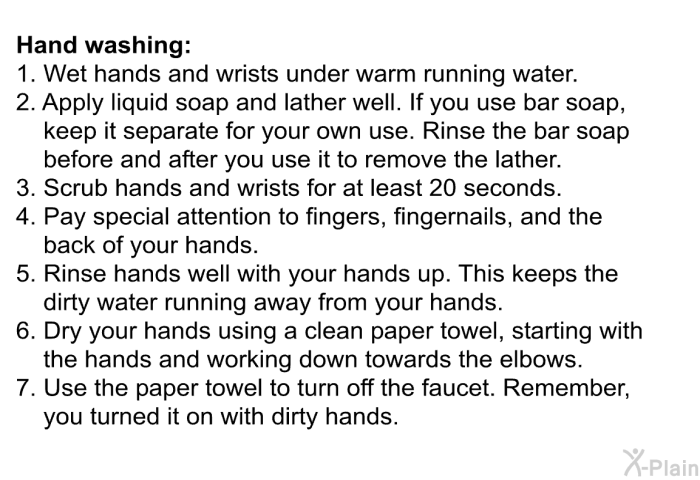 Hand washing:  Wet hands and wrists under warm running water. Apply liquid soap and lather well. If you use bar soap, keep it separate for your own use. Rinse the bar soap before and after you use it to remove the lather. Scrub hands and wrists for at least 20 seconds. Pay special attention to fingers, fingernails, and the back of your hands. Rinse hands well with your hands up. This keeps the dirty water running away from your hands. Dry your hands using a clean paper towel, starting with the hands and working down towards the elbows. Use the paper towel to turn off the faucet. Remember, you turned it on with dirty hands.