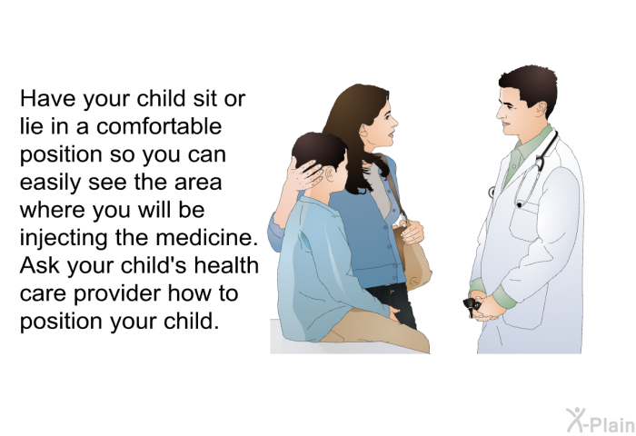 Have your child sit or lie in a comfortable position so you can easily see the area where you will be injecting the medicine. Ask your child's health care provider how to position your child.