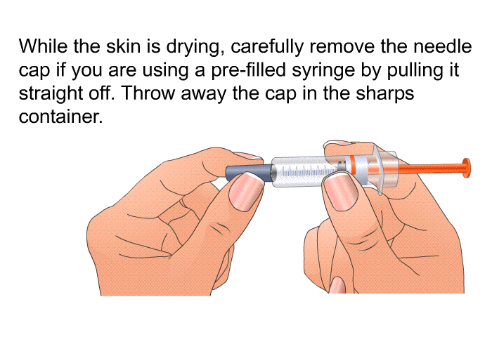 While the skin is drying, carefully remove the needle cap if you are using a pre-filled syringe by pulling it straight off. Throw away the cap in the sharps container.