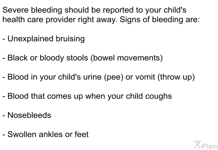Severe bleeding should be reported to your child's health care provider right away. Signs of bleeding are:  Unexplained bruising Black or bloody stools (bowel movements) Blood in your child's urine (pee) or vomit (throw up) Blood that comes up when your child coughs Nosebleeds Swollen ankles or feet