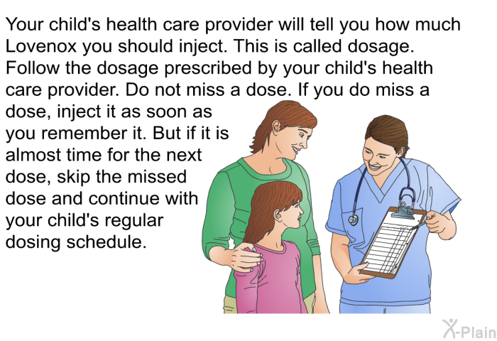 Your child's health care provider will tell you how much Lovenox you should inject. This is called dosage. Follow the dosage prescribed by your child's health care provider. Do not miss a dose. If you do miss a dose, inject it as soon as you remember it. But if it is almost time for the next dose, skip the missed dose and continue with your child's regular dosing schedule.