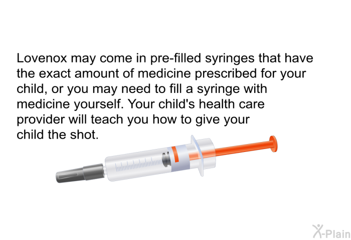 Lovenox may come in pre-filled syringes that have the exact amount of medicine prescribed for your child, or you may need to fill a syringe with medicine yourself. Your child's health care provider will teach you how to give your child the shot.
