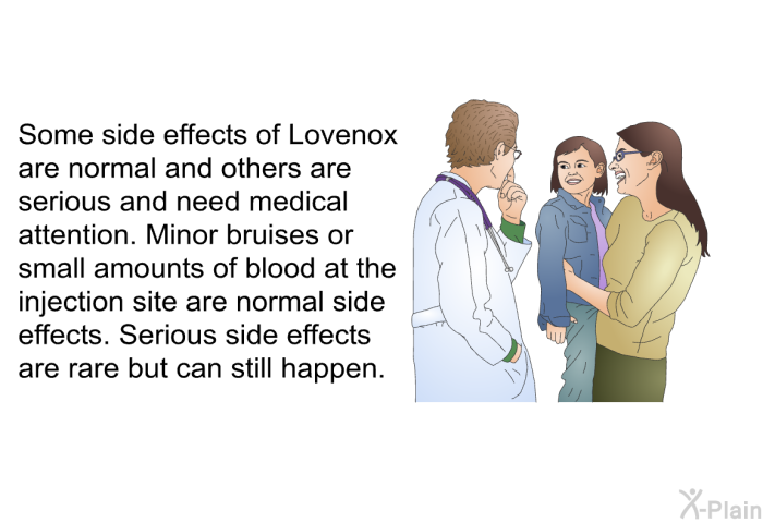Some side effects of Lovenox are normal and others are serious and need medical attention. Minor bruises or small amounts of blood at the injection site are normal side effects. Serious side effects are rare but can still happen.