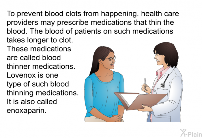 To prevent blood clots from happening, health care providers may prescribe medications that thin the blood. The blood of patients on such medications takes longer to clot. These medications are called blood thinner medications. Lovenox is one type of such blood thinning medications. It is also called enoxaparin.