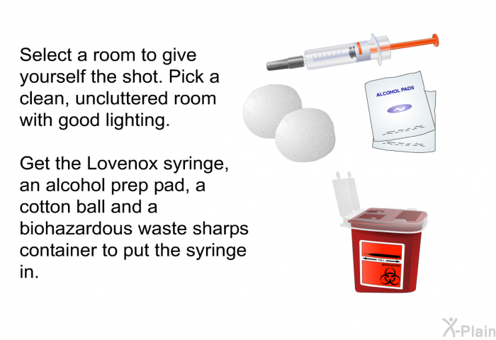 Select a room to give yourself the shot. Pick a clean, uncluttered room with good lighting. Get the Lovenox syringe, an alcohol prep pad, a cotton ball and a biohazardous waste sharps container to put the syringe in.