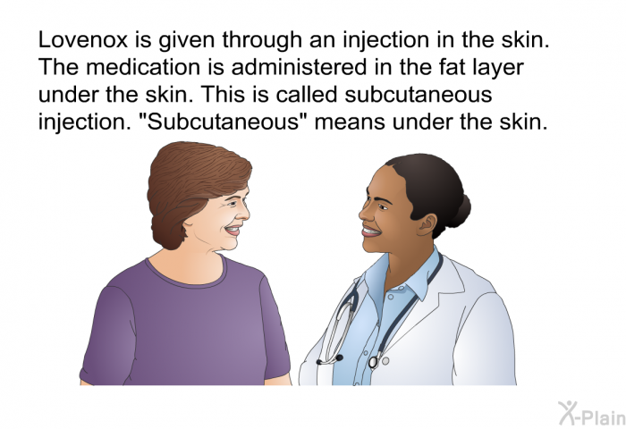 Lovenox is given through an injection in the skin. The medication is administered in the fat layer under the skin. This is called subcutaneous injection. “Subcutaneous” means under the skin.