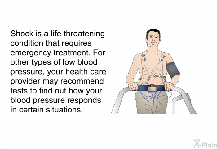 Shock is a life threatening condition that requires emergency treatment. For other types of low blood pressure, your health care provider may recommend tests to find out how your blood pressure responds in certain situations.