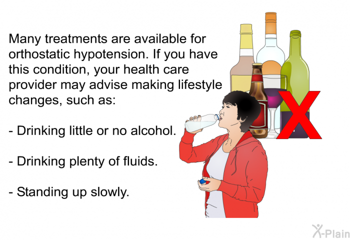 Many treatments are available for orthostatic hypotension. If you have this condition, your health care provider may advise making lifestyle changes, such as:  Drinking little or no alcohol. Drinking plenty of fluids. Standing up slowly.