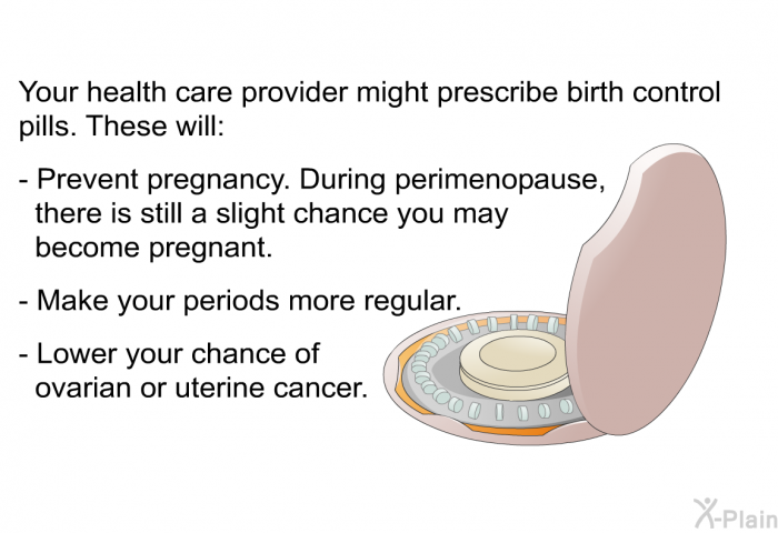 Your health care provider might prescribe birth control pills. These will:  Prevent pregnancy. During perimenopause, there is still a slight chance you may become pregnant. Make your periods more regular. Lower your chance of ovarian or uterine cancer.