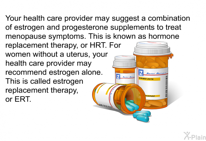 Your health care provider may suggest a combination of estrogen and progesterone supplements to treat menopause symptoms. This is known as hormone replacement therapy, or HRT. For women without a uterus, your health care provider may recommend estrogen alone. This is called estrogen replacement therapy, or ERT.