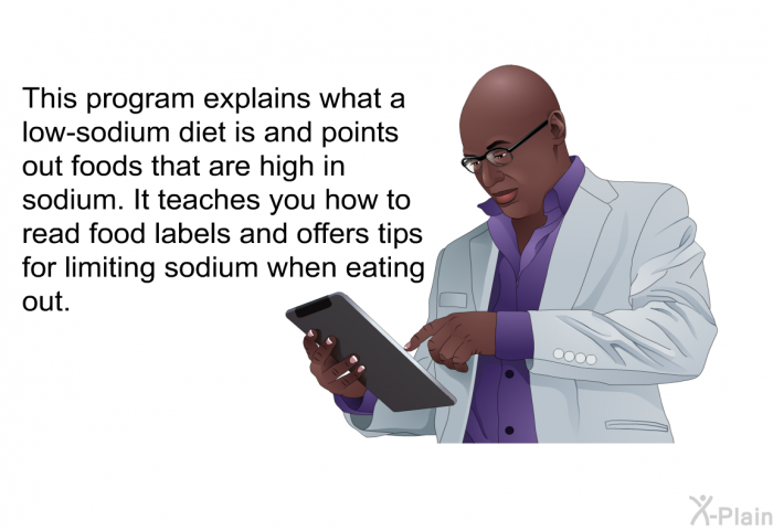 This health information explains what a low-sodium diet is and points out foods that are high in sodium. It teaches you how to read food labels and offers tips for limiting sodium when eating out.
