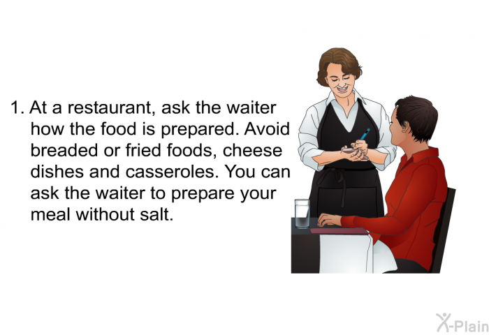 At a restaurant, ask the waiter how the food is prepared. Avoid breaded or fried foods, cheese dishes and casseroles. You can ask the waiter to prepare your meal without salt.