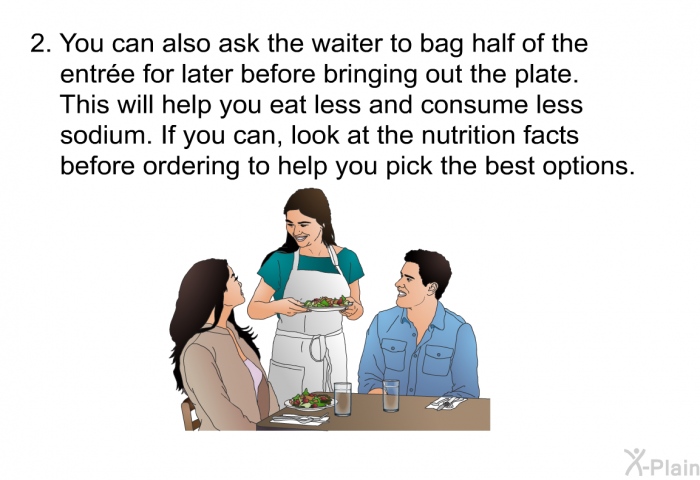 You can also ask the waiter to bag half of the entre for later before bringing out the plate. This will help you eat less and consume less sodium. If you can, look at the nutrition facts before ordering to help you pick the best options.