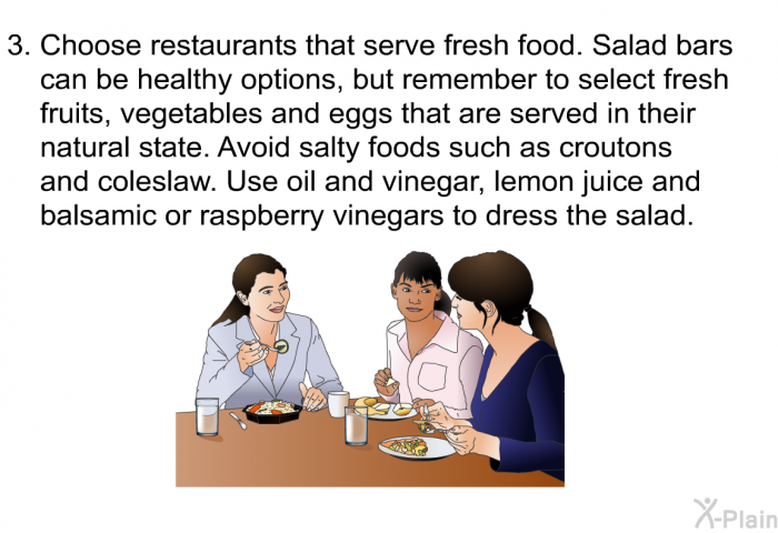 Choose restaurants that serve fresh food. Salad bars can be healthy options, but remember to select fresh fruits, vegetables and eggs that are served in their natural state. Avoid salty foods such as croutons and coleslaw. Use oil and vinegar, lemon juice and balsamic or raspberry vinegars to dress the salad.