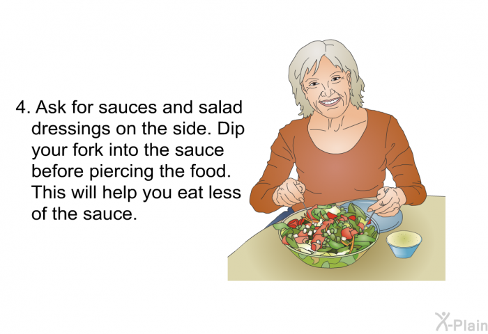 Ask for sauces and salad dressings on the side. Dip your fork into the sauce before piercing the food. This will help you eat less of the sauce.