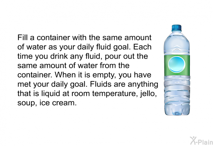 Fill a container with the same amount of water as your daily fluid goal. Each time you drink any fluid, pour out the same amount of water from the container. When it is empty, you have met your daily goal. Fluids are anything that is liquid at room temperature, jello, soup, ice cream.