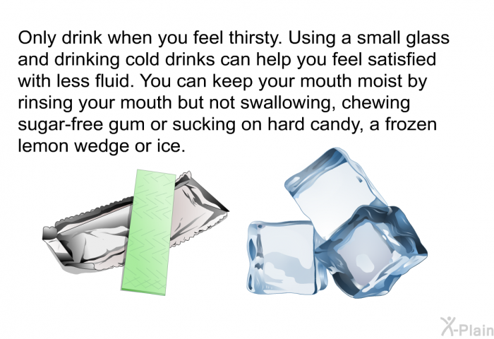 Only drink when you feel thirsty. Using a small glass and drinking cold drinks can help you feel satisfied with less fluid. You can keep your mouth moist by rinsing your mouth but not swallowing, chewing sugar-free gum or sucking on hard candy, a frozen lemon wedge or ice.