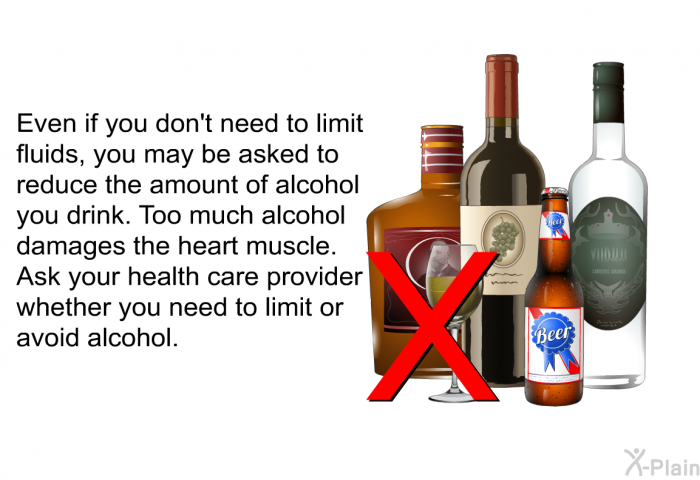 Even if you don't need to limit fluids, you may be asked to reduce the amount of alcohol you drink. Too much alcohol damages the heart muscle. Ask your health care provider whether you need to limit or avoid alcohol.
