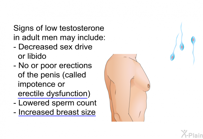 Signs of low testosterone in adult men may include:  Decreased sex drive or libido No or poor erections of the penis (called impotence or erectile dysfunction) Lowered sperm count Increased breast size