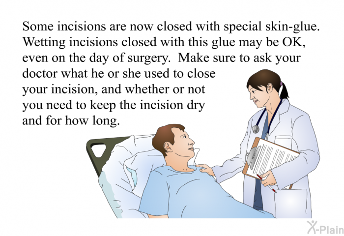 Some incisions are now closed with special skin-glue. Wetting incisions closed with this glue may be OK, even on the day of surgery. Make sure to ask your doctor what he or she used to close your incision, and whether or not you need to keep the incision dry and for how long.